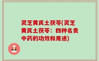 灵芝黄芪土茯苓(灵芝黄芪土茯苓：四种名贵中药的功效和用途)