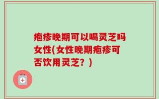 疱疹晚期可以喝灵芝吗女性(女性晚期疱疹可否饮用灵芝？)