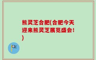 熊灵芝合肥(合肥今天迎来熊灵芝展览盛会！)