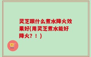 灵芝跟什么煮水降火效果好(用灵芝煮水能好降火？！)