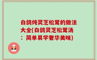 白鸽炖灵芝松茸的做法大全(白鸽灵芝松茸汤：简单易学奢华美味)