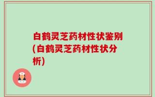 白鹤灵芝药材性状鉴别(白鹤灵芝药材性状分析)