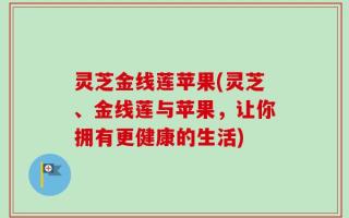 灵芝金线莲苹果(灵芝、金线莲与苹果，让你拥有更健康的生活)