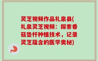 灵芝视频作品礼泉县(礼泉灵芝视频：探索香菇垫杆种植技术，记录灵芝蕴含的医学奥秘)