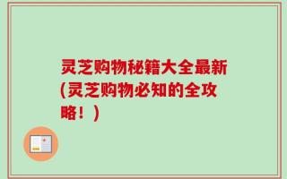 灵芝购物秘籍大全最新(灵芝购物必知的全攻略！)