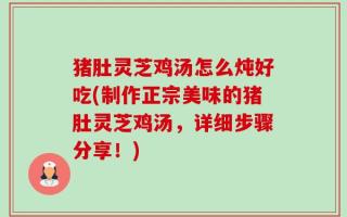 猪肚灵芝鸡汤怎么炖好吃(制作正宗美味的猪肚灵芝鸡汤，详细步骤分享！)