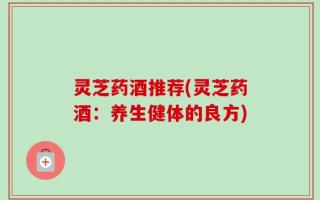 灵芝药酒推荐(灵芝药酒：养生健体的良方)