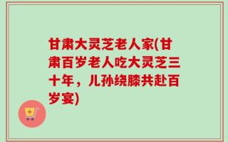 甘肃大灵芝老人家(甘肃百岁老人吃大灵芝三十年，儿孙绕膝共赴百岁宴)