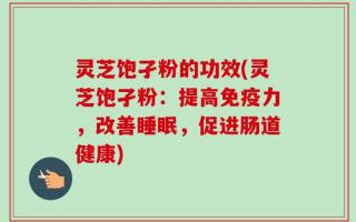 灵芝饱孑粉的功效(灵芝饱孑粉：提高免疫力，改善睡眠，促进肠道健康)