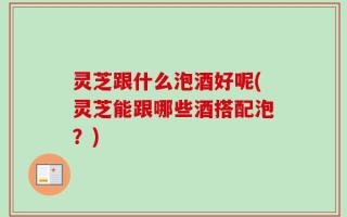 灵芝跟什么泡酒好呢(灵芝能跟哪些酒搭配泡？)