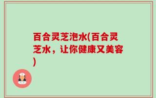 百合灵芝泡水(百合灵芝水，让你健康又美容)