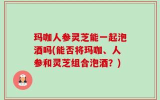 玛咖人参灵芝能一起泡酒吗(能否将玛咖、人参和灵芝组合泡酒？)
