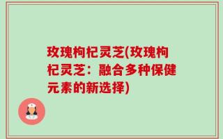 玫瑰枸杞灵芝(玫瑰枸杞灵芝：融合多种保健元素的新选择)