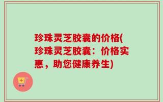 珍珠灵芝胶囊的价格(珍珠灵芝胶囊：价格实惠，助您健康养生)