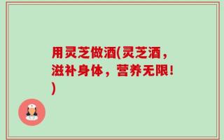 用灵芝做酒(灵芝酒，滋补身体，营养无限！)