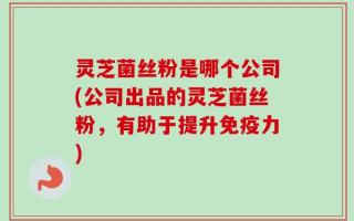 灵芝菌丝粉是哪个公司(公司出品的灵芝菌丝粉，有助于提升免疫力)
