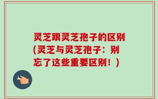 灵芝跟灵芝孢子的区别(灵芝与灵芝孢子：别忘了这些重要区别！)