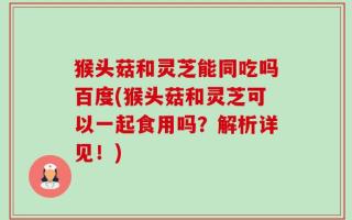 猴头菇和灵芝能同吃吗百度(猴头菇和灵芝可以一起食用吗？解析详见！)