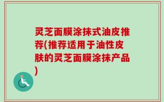 灵芝面膜涂抹式油皮推荐(推荐适用于油性皮肤的灵芝面膜涂抹产品)