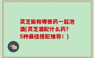 灵芝能和哪些药一起泡酒(灵芝酒配什么药？5种最佳搭配推荐！)