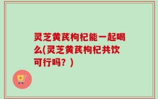 灵芝黄芪枸杞能一起喝么(灵芝黄芪枸杞共饮可行吗？)
