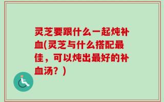 灵芝要跟什么一起炖补血(灵芝与什么搭配最佳，可以炖出最好的补血汤？)
