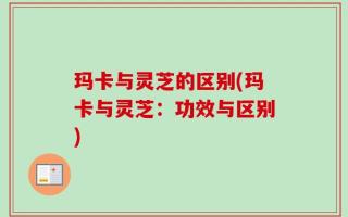 玛卡与灵芝的区别(玛卡与灵芝：功效与区别)
