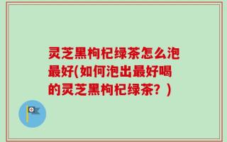 灵芝黑枸杞绿茶怎么泡最好(如何泡出最好喝的灵芝黑枸杞绿茶？)