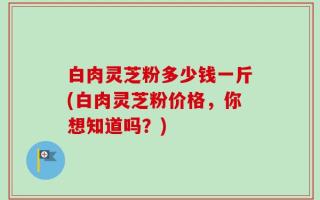 白肉灵芝粉多少钱一斤(白肉灵芝粉价格，你想知道吗？)