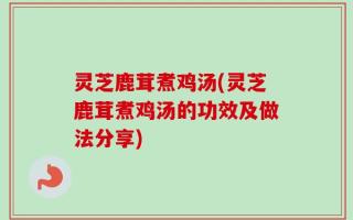 灵芝鹿茸煮鸡汤(灵芝鹿茸煮鸡汤的功效及做法分享)