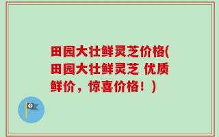 田园大壮鲜灵芝价格(田园大壮鲜灵芝 优质鲜价，惊喜价格！)