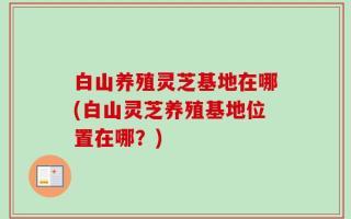 白山养殖灵芝基地在哪(白山灵芝养殖基地位置在哪？)