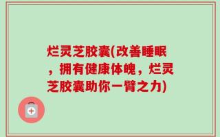 烂灵芝胶囊(改善睡眠，拥有健康体魄，烂灵芝胶囊助你一臂之力)