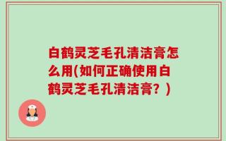 白鹤灵芝毛孔清洁膏怎么用(如何正确使用白鹤灵芝毛孔清洁膏？)