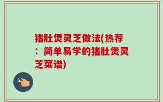 猪肚煲灵芝做法(热荐：简单易学的猪肚煲灵芝菜谱)