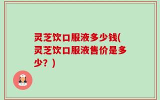 灵芝饮口服液多少钱(灵芝饮口服液售价是多少？)