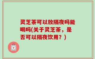 灵芝茶可以放隔夜吗能喝吗(关于灵芝茶，是否可以隔夜饮用？)