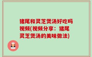 猪尾和灵芝煲汤好吃吗视频(视频分享：猪尾灵芝煲汤的美味做法)