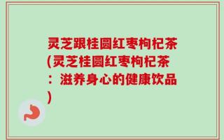 灵芝跟桂圆红枣枸杞茶(灵芝桂圆红枣枸杞茶：滋养身心的健康饮品)