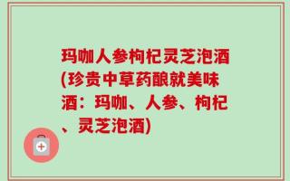 玛咖人参枸杞灵芝泡酒(珍贵中草药酿就美味酒：玛咖、人参、枸杞、灵芝泡酒)