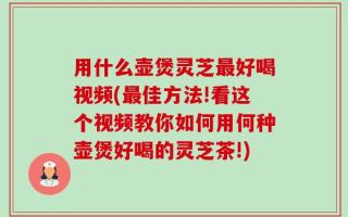 用什么壶煲灵芝最好喝视频(最佳方法!看这个视频教你如何用何种壶煲好喝的灵芝茶!)