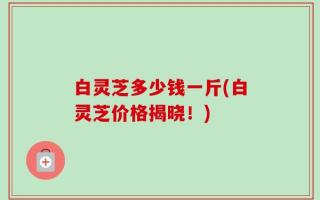 白灵芝多少钱一斤(白灵芝价格揭晓！)