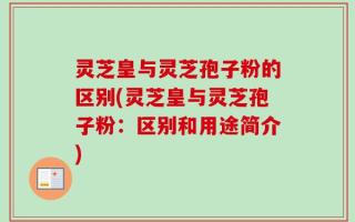 灵芝皇与灵芝孢子粉的区别(灵芝皇与灵芝孢子粉：区别和用途简介)