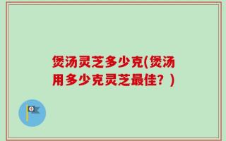 煲汤灵芝多少克(煲汤用多少克灵芝最佳？)