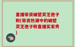 直播带货破壁灵芝孢子粉(带货热潮中的破壁灵芝孢子粉直播买家秀)