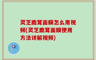 灵芝鹿茸面膜怎么用视频(灵芝鹿茸面膜使用方法详解视频)