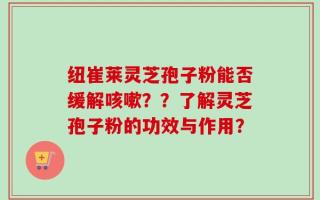 纽崔莱灵芝孢子粉能否缓解咳嗽？？了解灵芝孢子粉的功效与作用？