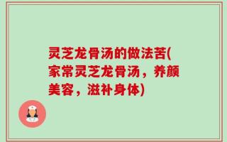 灵芝龙骨汤的做法苦(家常灵芝龙骨汤，养颜美容，滋补身体)