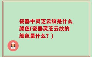 瓷器中灵芝云纹是什么颜色(瓷器灵芝云纹的颜色是什么？)