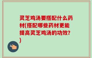 灵芝鸡汤要搭配什么药材(搭配哪些药材更能提高灵芝鸡汤的功效？)
